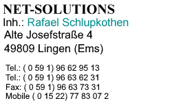 NET-SOLUTIONS, Netzwerk- und Webdesign, Inh.: Rafael Schlupkothen, Alte Josefstr. 4, 49809 Lingen (Ems), Telefon: 0 59 1 / 96 62 95 13, Telefon: 0 59 1 / 96 63 62 31, Telefax: 0 59 1 / 96 63 73 31, Mobil 0 15 22 / 77 83 07 2